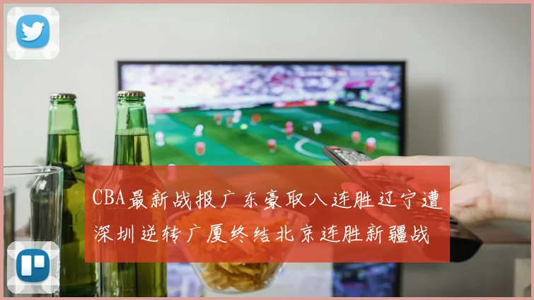CBA最新战报广东豪取八连胜辽宁遭深圳逆转广厦终结北京连胜新疆战胜广州