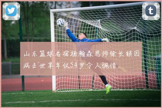山东篮球名宿杨瀚森恩师徐长锁因病去世享年仅54岁令人惋惜