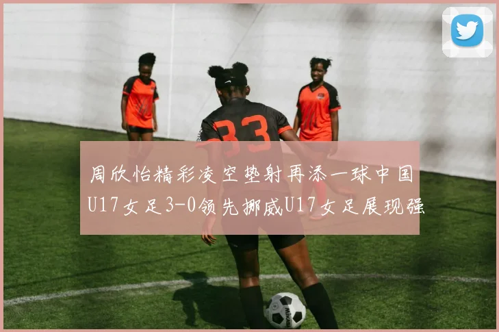 周欣怡精彩凌空垫射再添一球中国U17女足3-0领先挪威U17女足展现强劲实力