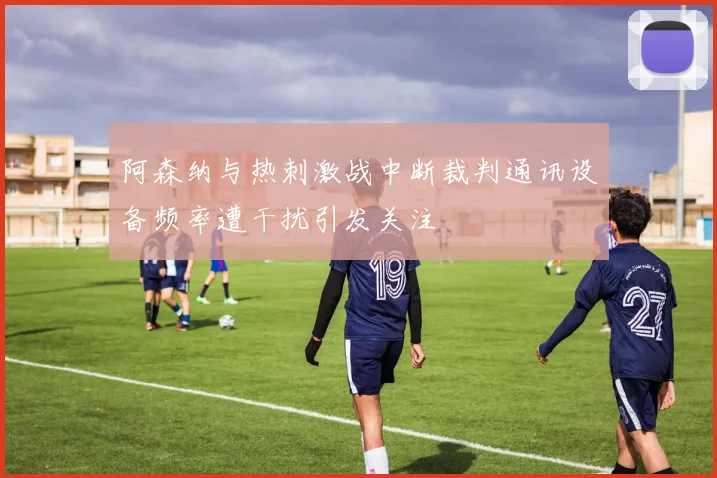 阿森纳与热刺激战中断裁判通讯设备频率遭干扰引发关注