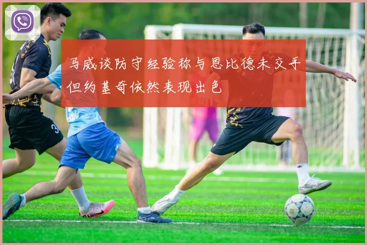 马威谈防守经验称与恩比德未交手但约基奇依然表现出色