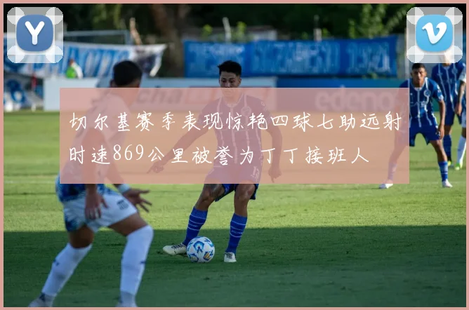 切尔基赛季表现惊艳四球七助远射时速869公里被誉为丁丁接班人