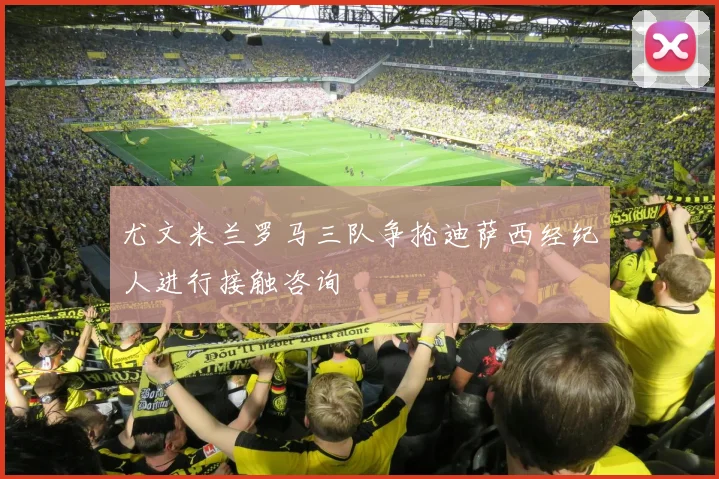 尤文米兰罗马三队争抢迪萨西经纪人进行接触咨询