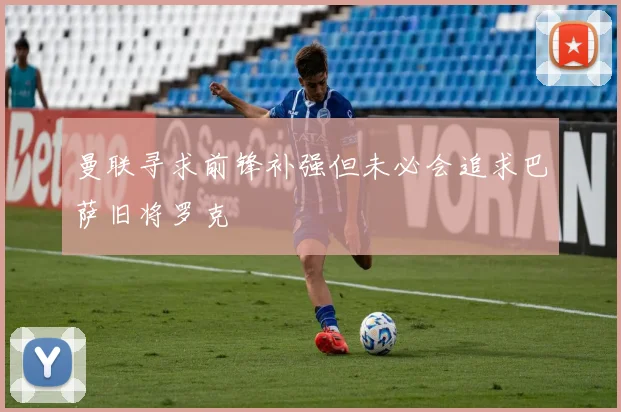 曼联寻求前锋补强但未必会追求巴萨旧将罗克