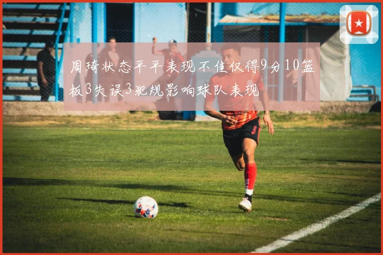 周琦状态平平表现不佳仅得9分10篮板3失误3犯规影响球队表现