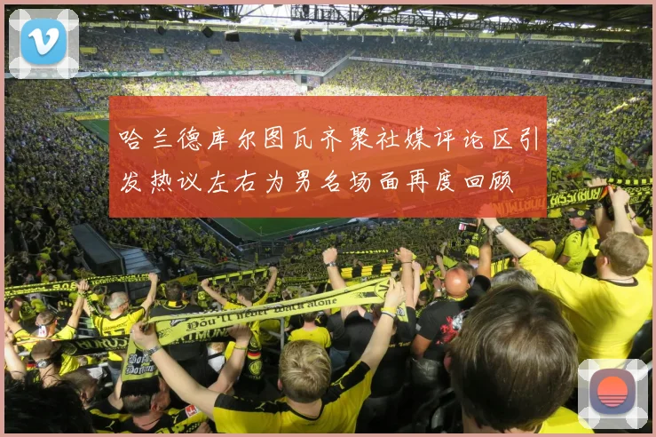 哈兰德库尔图瓦齐聚社媒评论区引发热议左右为男名场面再度回顾