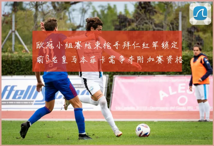 欧冠小组赛结束枪手拜仁红军锁定前3名皇马本菲卡需争夺附加赛资格
