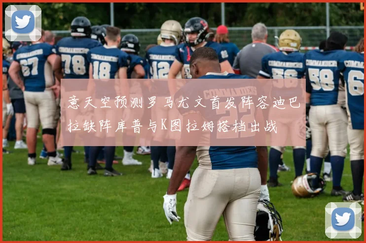 意天空预测罗马尤文首发阵容迪巴拉缺阵库普与K图拉姆搭档出战