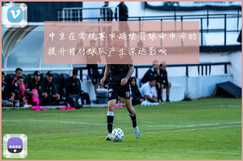 申京在常规赛中延续罚球命中率的提升将对球队产生深远影响