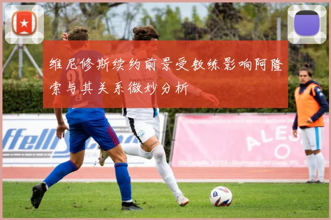 维尼修斯续约前景受教练影响阿隆索与其关系微妙分析