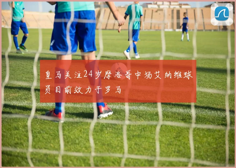 皇马关注24岁摩洛哥中场艾纳维球员目前效力于罗马