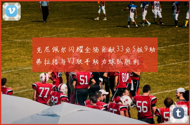 克尼佩尔闪耀全场贡献33分5板9助弗拉格与VJ联手助力球队胜利