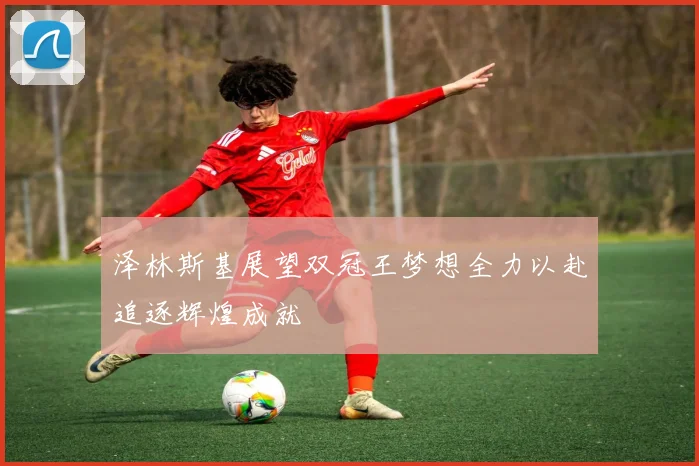 泽林斯基展望双冠王梦想全力以赴追逐辉煌成就