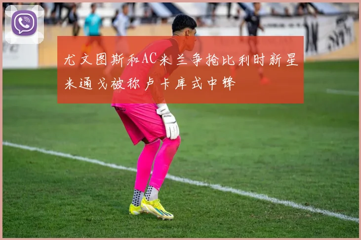 尤文图斯和AC米兰争抢比利时新星米通戈被称卢卡库式中锋