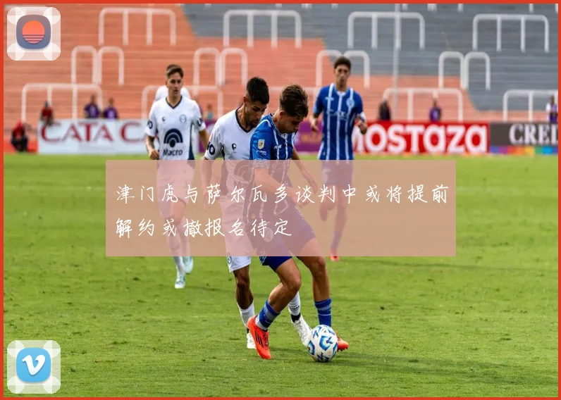 津门虎与萨尔瓦多谈判中或将提前解约或撤报名待定
