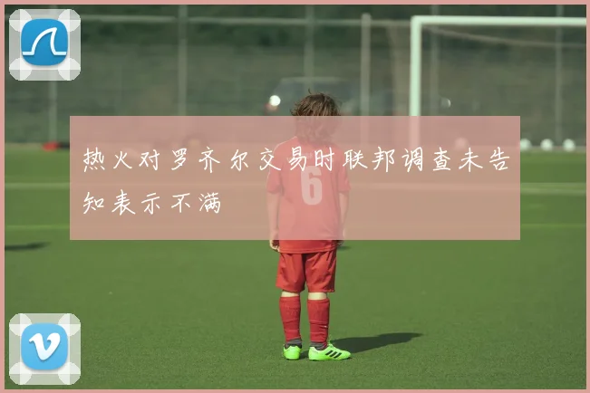 热火对罗齐尔交易时联邦调查未告知表示不满