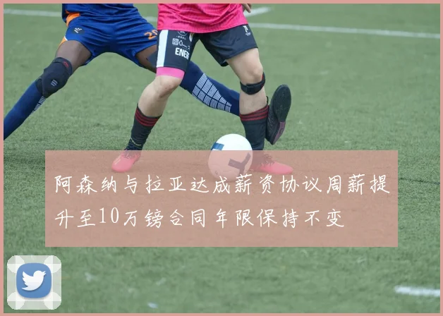 阿森纳与拉亚达成薪资协议周薪提升至10万镑合同年限保持不变