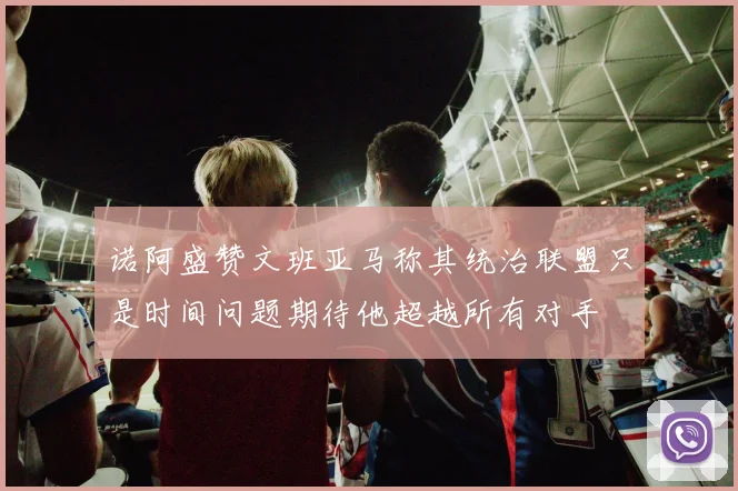诺阿盛赞文班亚马称其统治联盟只是时间问题期待他超越所有对手
