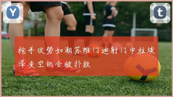 枪手攻势如潮苏维门迪射门中柱埃泽凌空机会被扑救