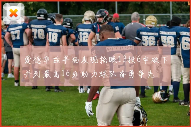 爱德华兹半场表现抢眼13投6中砍下并列最高16分助力球队奋勇争先