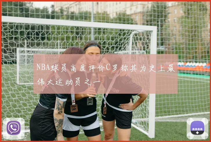 NBA球员高度评价C罗称其为史上最伟大运动员之一