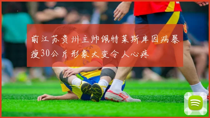 前江苏贵州主帅佩特莱斯库因病暴瘦30公斤形象大变令人心疼