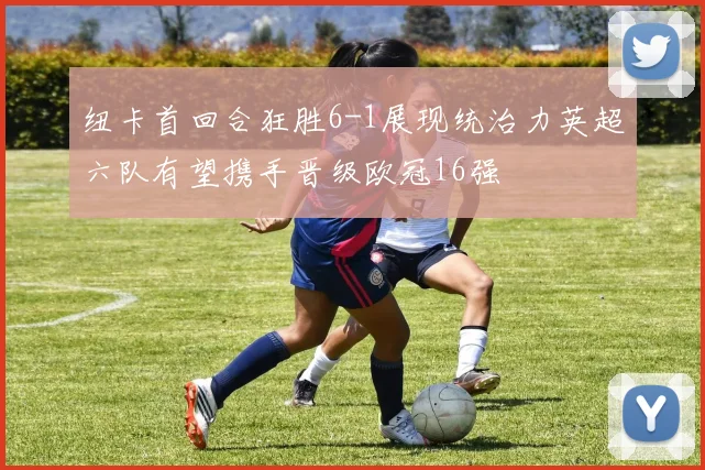 纽卡首回合狂胜6-1展现统治力英超六队有望携手晋级欧冠16强