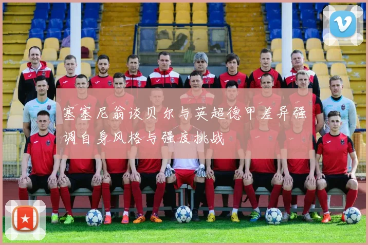 塞塞尼翁谈贝尔与英超德甲差异强调自身风格与强度挑战