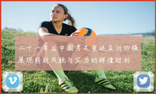 二十一年后中国男足重返亚洲四强展现崭新风貌与实力的辉煌时刻