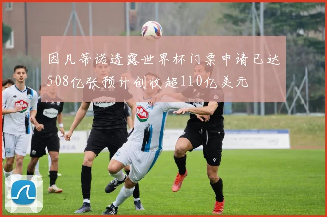 因凡蒂诺透露世界杯门票申请已达508亿张预计创收超110亿美元