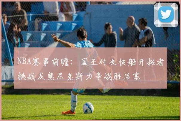 NBA赛事前瞻：国王对决快船开拓者挑战灰熊尼克斯力争战胜活塞