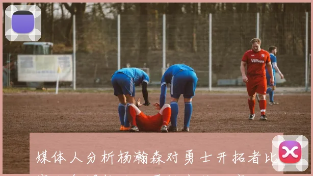 媒体人分析杨瀚森对勇士开拓者比赛士气调整的必要性尚待观察