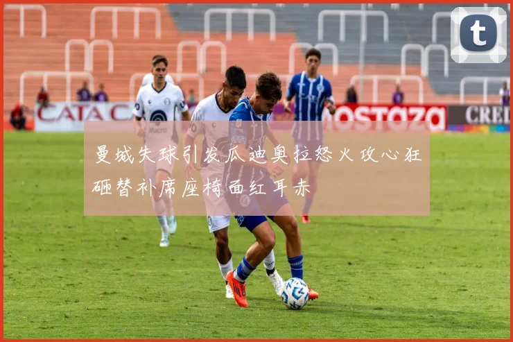 曼城失球引发瓜迪奥拉怒火攻心狂砸替补席座椅面红耳赤