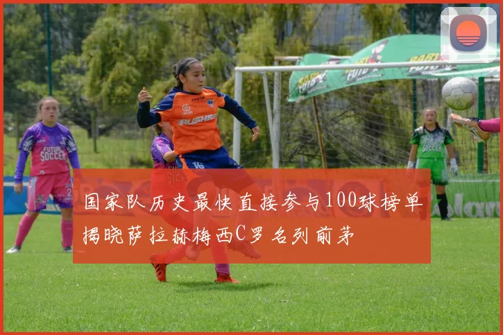 国家队历史最快直接参与100球榜单揭晓萨拉赫梅西C罗名列前茅
