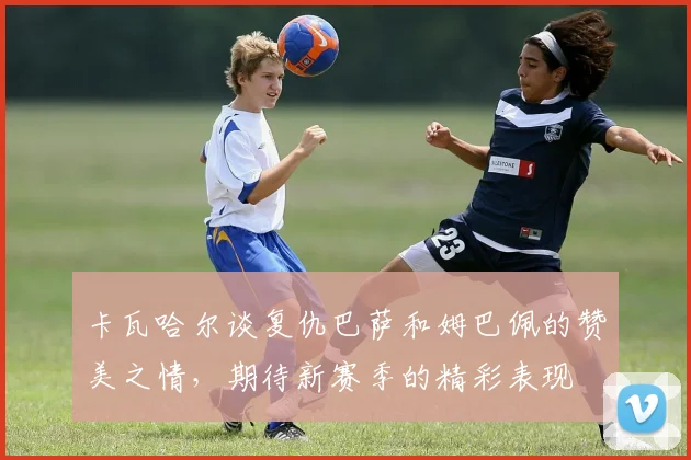 卡瓦哈尔谈复仇巴萨和姆巴佩的赞美之情，期待新赛季的精彩表现