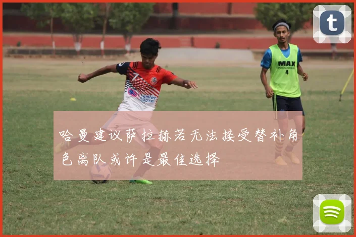 哈曼建议萨拉赫若无法接受替补角色离队或许是最佳选择