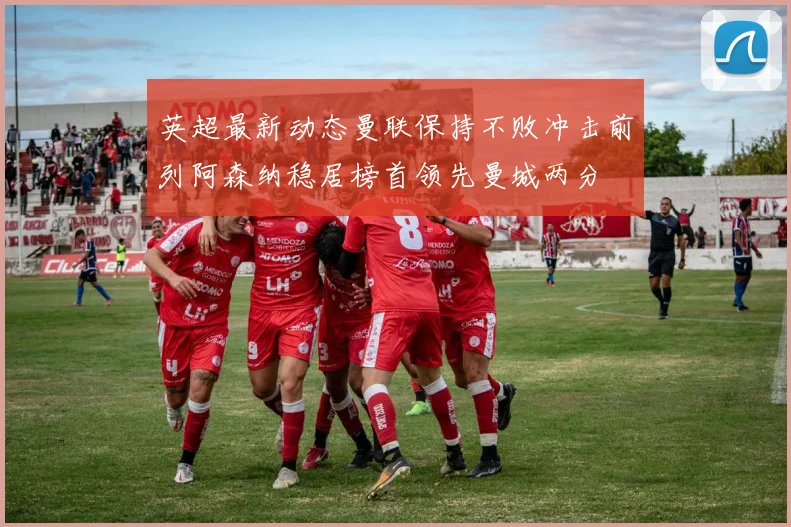 英超最新动态曼联保持不败冲击前列阿森纳稳居榜首领先曼城两分