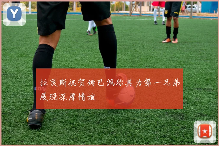 拉莫斯祝贺姆巴佩称其为第一兄弟展现深厚情谊