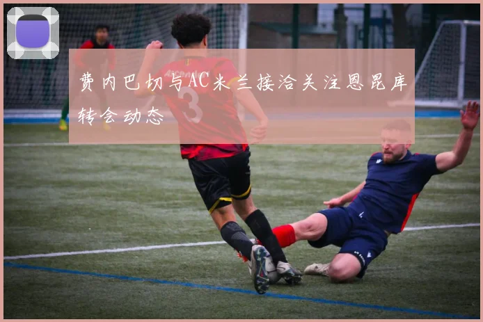 费内巴切与AC米兰接洽关注恩昆库转会动态