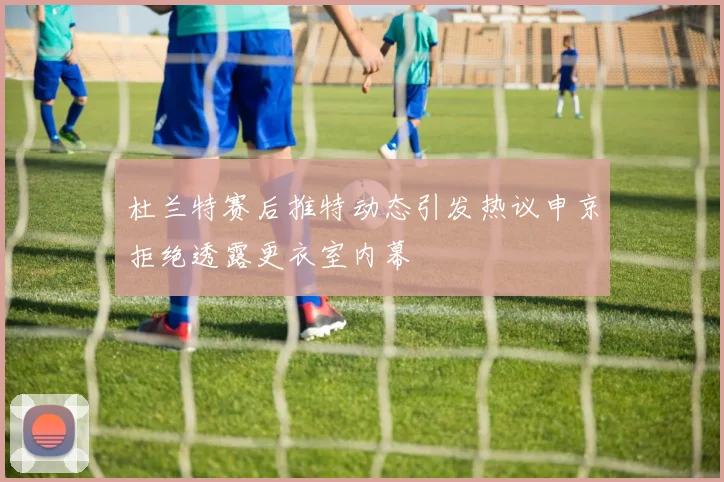 杜兰特赛后推特动态引发热议申京拒绝透露更衣室内幕
